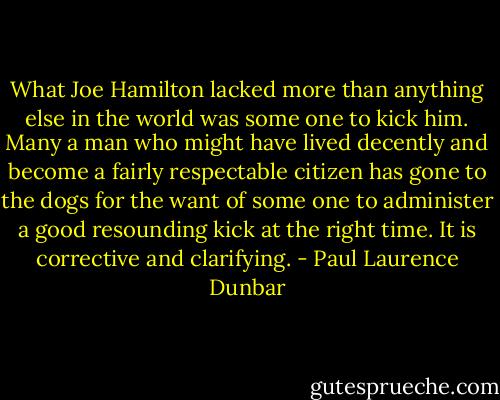 What Joe Hamilton lacked more than anything else in the world was some one to kick him. Many a man who might have lived decently and become a fairly respectable citizen has gone to the dogs for the want of some one to administer a good resounding kick at the right time. It is corrective and clarifying. - Paul Laurence Dunbar