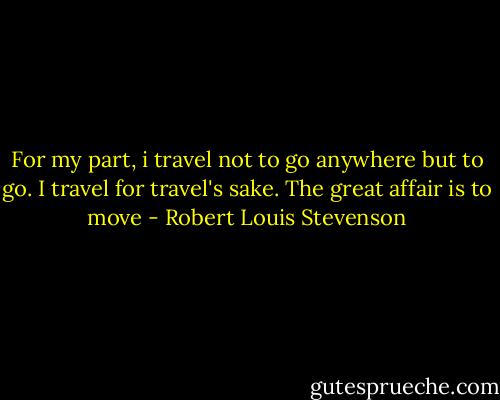 For my part, i travel not to go anywhere but to go. I travel for travel's sake. The great affair is to move - Robert Louis Stevenson