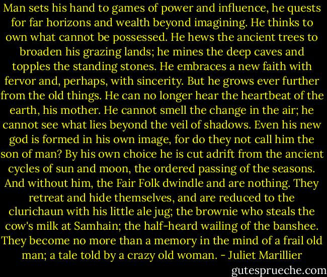 Man sets his hand to games of power and influence, he quests for far horizons and wealth beyond imagining. He thinks to own what cannot be possessed. He hews the ancient trees to broaden his grazing lands; he mines the deep caves and topples the standing stones. He embraces a new faith with fervor and, perhaps, with sincerity. But he grows ever further from the old things. He can no longer hear the heartbeat of the earth, his mother. He cannot smell the change in the air; he cannot see what lies beyond the veil of shadows. Even his new god is formed in his own image, for do they not call him the son of man? By his own choice he is cut adrift from the ancient cycles of sun and moon, the ordered passing of the seasons. And without him, the Fair Folk dwindle and are nothing. They retreat and hide themselves, and are reduced to the clurichaun with his little ale jug; the brownie who steals the cow's milk at Samhain; the half-heard wailing of the banshee. They become no more than a memory in the mind of a frail old man; a tale told by a crazy old woman. - Juliet Marillier