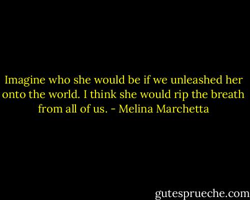 Imagine who she would be if we unleashed her onto the world. I think she would rip the breath from all of us. - Melina Marchetta
