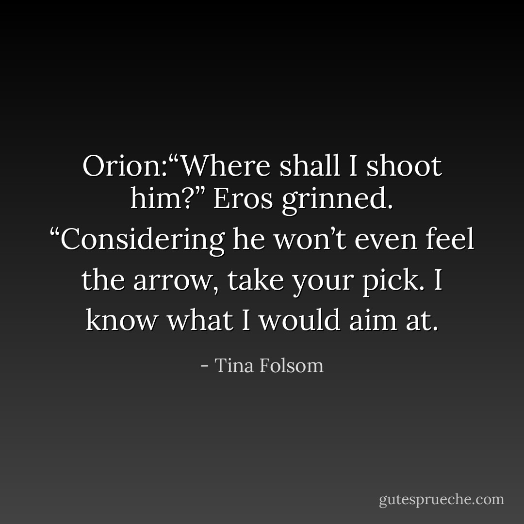 Orion:“Where shall I shoot him?”<br />Eros grinned. “Considering he won’t even feel the arrow, take your pick. I know what I would aim at. - Tina Folsom
