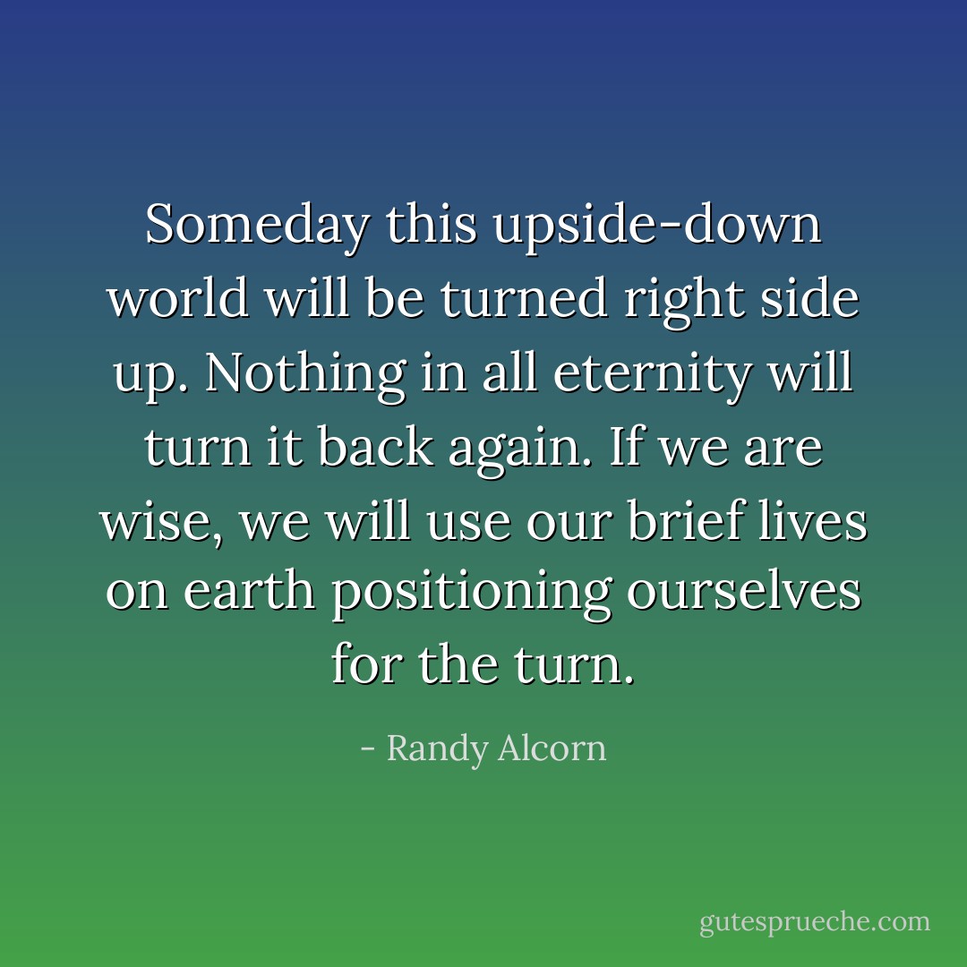 Someday this upside-down world will be turned right side up. Nothing in all eternity will turn it back again. If we are wise, we will use our brief lives on earth positioning ourselves for the turn. - Randy Alcorn