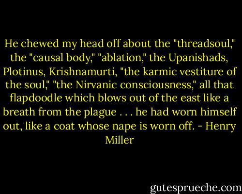 He chewed my head off about the "threadsoul," the "causal body," "ablation," the Upanishads, Plotinus, Krishnamurti, "the karmic vestiture of the soul," "the Nirvanic consciousness," all that flapdoodle which blows out of the east like a breath from the plague . . . he had worn himself out, like a coat whose nape is worn off. - Henry Miller
