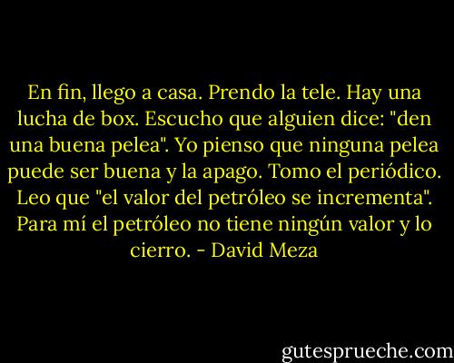 En fin, llego a casa. Prendo la tele. Hay una lucha de box. Escucho que alguien dice: "den una buena pelea". Yo pienso que ninguna pelea puede ser buena y la apago. Tomo el periódico. Leo que "el valor del petróleo se incrementa". Para mí el petróleo no tiene ningún valor y lo cierro. - David Meza