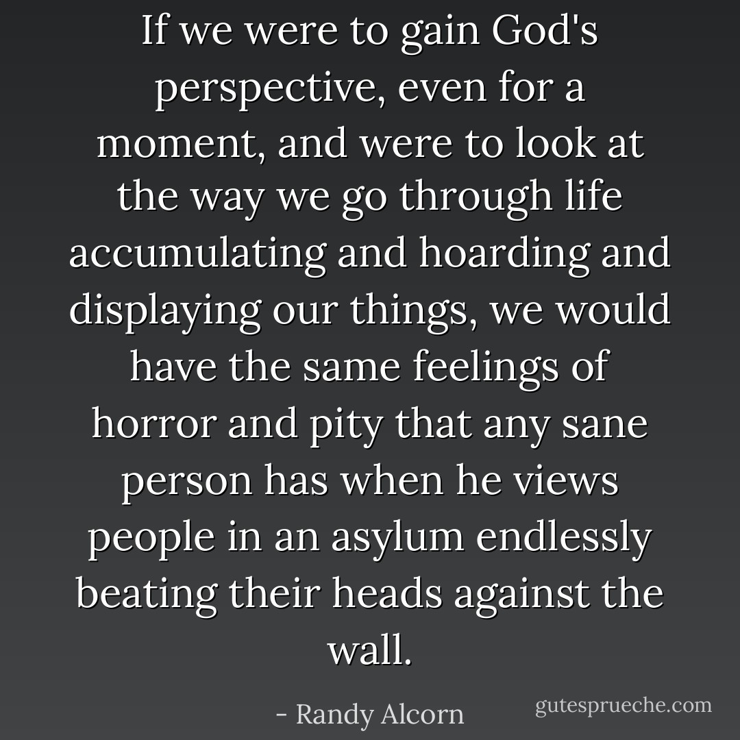 If we were to gain God's perspective, even for a moment, and were to look at the way we go through life accumulating and hoarding and displaying our things, we would have the same feelings of horror and pity that any sane person has when he views people in an asylum endlessly beating their heads against the wall. - Randy Alcorn
