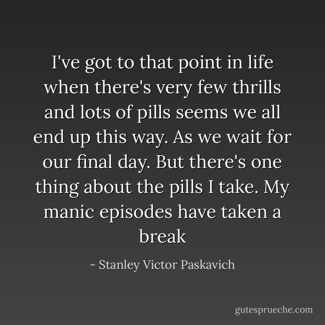 I've got to that point in life when there's very few thrills and lots of pills seems we all end up this way. As we wait for our final day. But there's one thing about the pills I take. My manic episodes have taken a break - Stanley Victor Paskavich