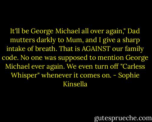 It'll be George Michael all over again," Dad mutters darkly to Mum, and I give a sharp intake of breath. That is AGAINST our family code. No one was supposed to mention George Michael ever again. We even turn off "Carless Whisper" whenever it comes on. - Sophie Kinsella