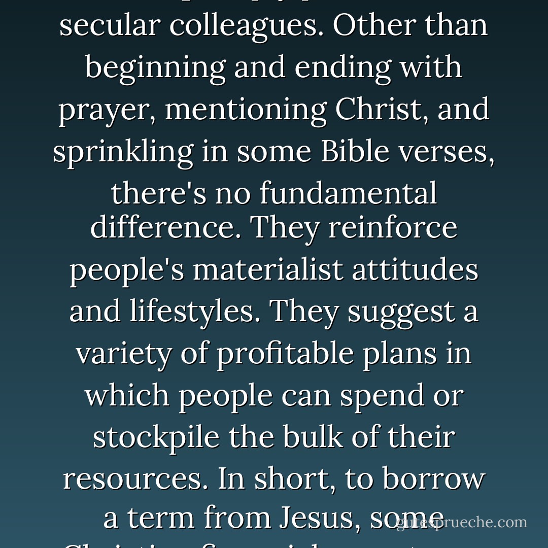 Some take pains to be biblical, but many [Christian financial teachers, writers, investment counselors, and seminar leaders] simply parrot their secular colleagues. Other than beginning and ending with prayer, mentioning Christ, and sprinkling in some Bible verses, there's no fundamental difference. They reinforce people's materialist attitudes and lifestyles. They suggest a variety of profitable plans in which people can spend or stockpile the bulk of their resources. In short, to borrow a term from Jesus, some Christian financial experts are helping people to be the most successful 'rich fools' they can be. - Randy Alcorn