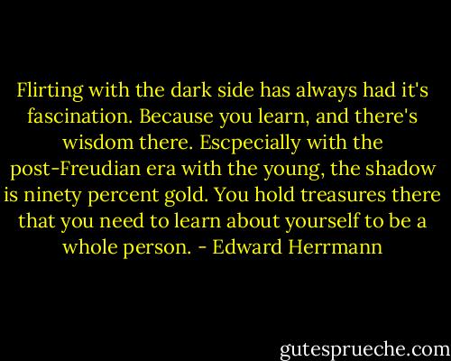 Flirting with the dark side has always had it's fascination. Because you learn, and there's wisdom there. Escpecially with the post-Freudian era with the young, the shadow is ninety percent gold. You hold treasures there that you need to learn about yourself to be a whole person. - Edward Herrmann
