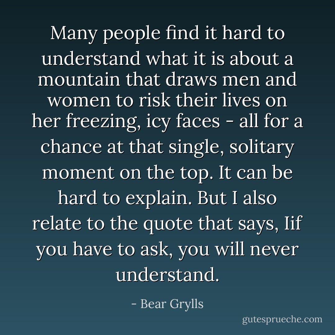 Many people find it hard to understand what it is about a mountain that draws men and women to risk their lives on her freezing, icy faces - all for a chance at that single, solitary moment on the top. It can be hard to explain. But I also relate to the quote that says, Iif you have to ask, you will never understand. - Bear Grylls