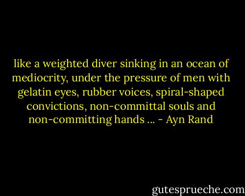 like a weighted diver sinking in an ocean<br />of mediocrity, under the pressure of men with<br />gelatin eyes, rubber voices, spiral-shaped<br />convictions, non-committal souls and non-committing<br />hands ... - Ayn Rand
