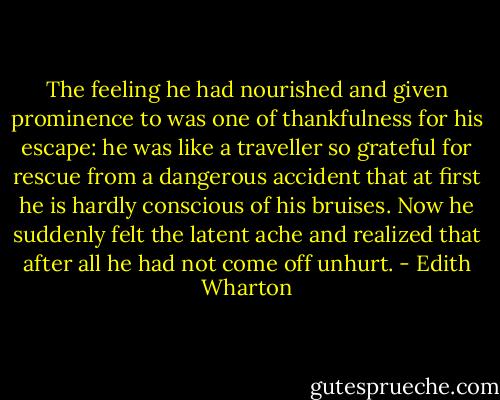 The feeling he had nourished and given prominence to was one of thankfulness for his escape: he was like a traveller so grateful for rescue from a dangerous accident that at first he is hardly conscious of his bruises. Now he suddenly felt the latent ache and realized that after all he had not come off unhurt. - Edith Wharton