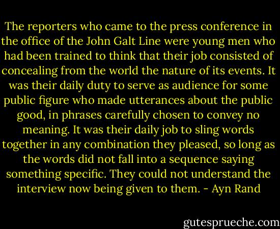 The reporters who came to the press conference in the<br />office of the John Galt Line were young men who had<br />been trained to think that their job consisted of<br />concealing from the world the nature of its events.<br />It was their daily duty to serve as audience for some<br />public figure who made utterances about the public good,<br />in phrases carefully chosen to convey no meaning.<br />It was their daily job to sling words together in any<br />combination they pleased, so long as the words did not<br />fall into a sequence saying something specific.<br />They could not understand the interview now being<br />given to them. - Ayn Rand