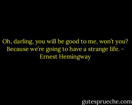 Oh, darling, you will be good to me, won’t you? Because we’re going to have a strange life. - Ernest Hemingway
