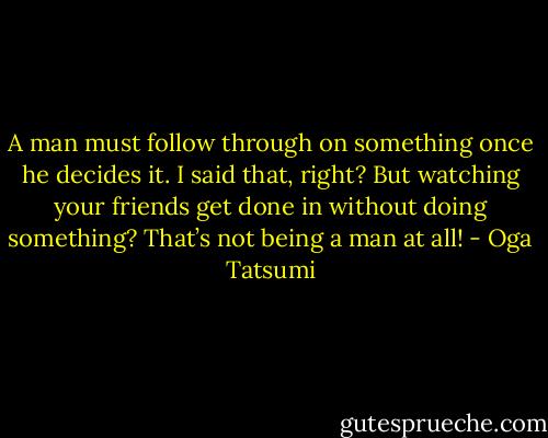 A man must follow through on something once he decides it. I said that, right? But watching your friends get done in without doing something? That’s not being a man at all! - Oga Tatsumi