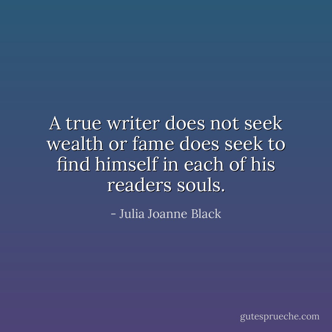 A true writer does not seek wealth or fame does seek to find himself in each of his readers souls. - Julia Joanne Black