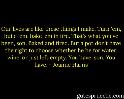 Our lives are like these things I make. Turn 'em, build 'em, bake 'em in fire. That's what you've been, son. Baked and fired. But a pot don't have the right to choose whether he be for water, wine, or just left empty. You have, son. You have. - Joanne Harris