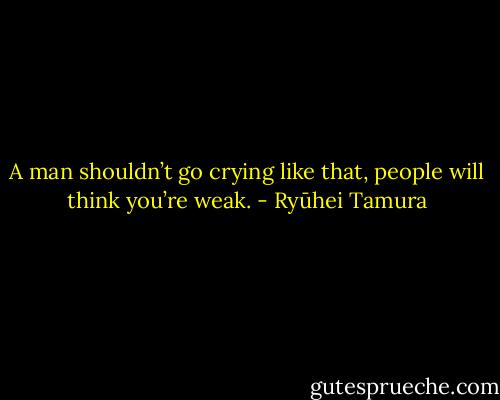 A man shouldn’t go crying like that, people will think you’re weak. - Ryūhei Tamura