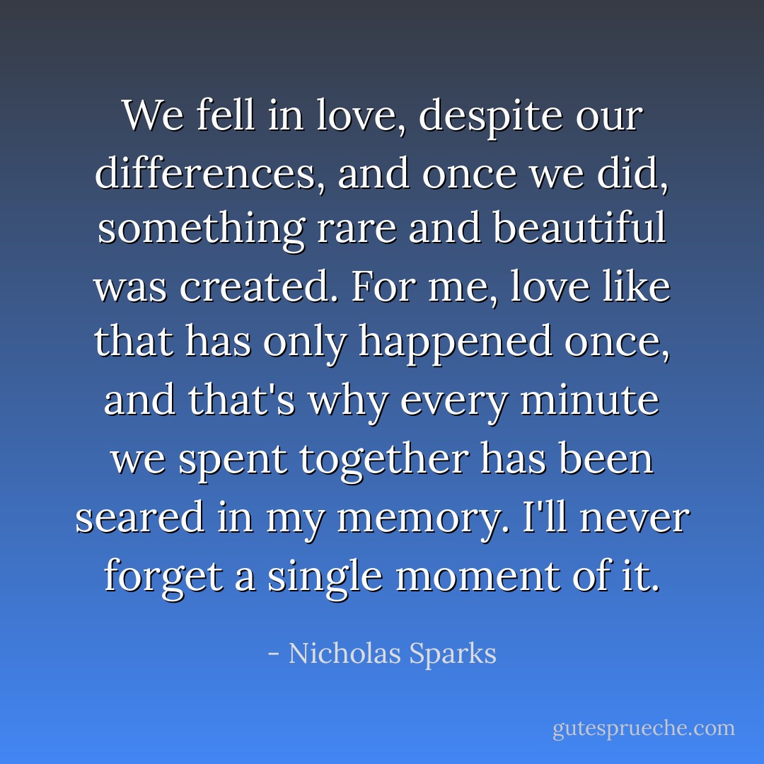 We fell in love, despite our differences, and once we did, something rare and beautiful was created. For me, love like that has only happened once, and that's why every minute we spent together has been seared in my memory. I'll never forget a single moment of it. - Nicholas Sparks