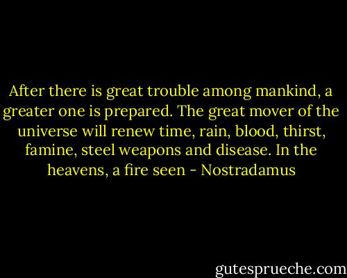 After there is great trouble among mankind, a greater one is prepared. The great mover of the universe will renew time, rain, blood, thirst, famine, steel weapons and disease. In the heavens, a fire seen - Nostradamus