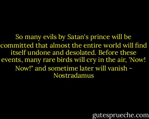 So many evils by Satan's prince will be committed that almost the entire world will find itself undone and desolated. Before these events, many rare birds will cry in the air, 'Now! Now!" and sometime later will vanish - Nostradamus