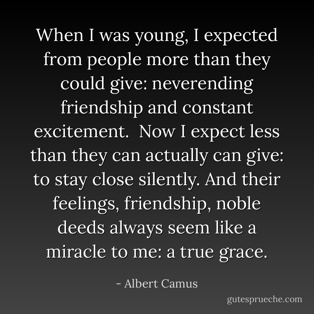 When I was young, I expected from people more than they could give: neverending friendship and constant excitement.<br /><br />Now I expect less than they can actually can give: to stay close silently. And their feelings, friendship, noble deeds always seem like a miracle to me: a true grace. - Albert Camus