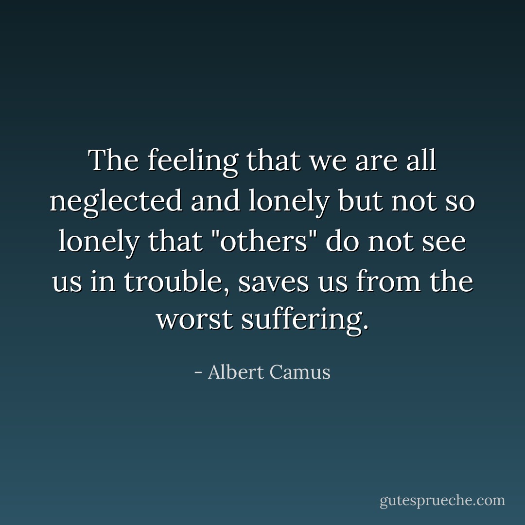 The feeling that we are all neglected and lonely but not so lonely that "others" do not see us in trouble, saves us from the worst suffering. - Albert Camus