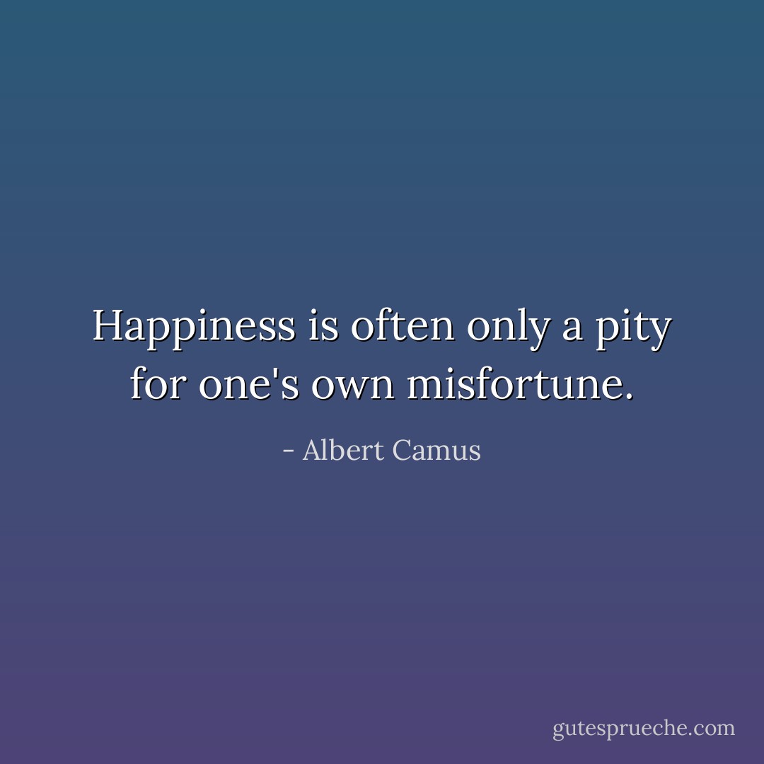 Happiness is often only a pity for one's own misfortune. - Albert Camus