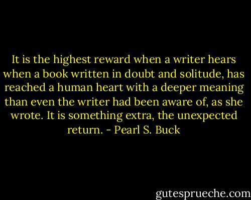 It is the highest reward when a writer hears when a book written in doubt and solitude, has reached a human heart with a deeper meaning than even the writer had been aware of, as she wrote. It is something extra, the unexpected return. - Pearl S. Buck