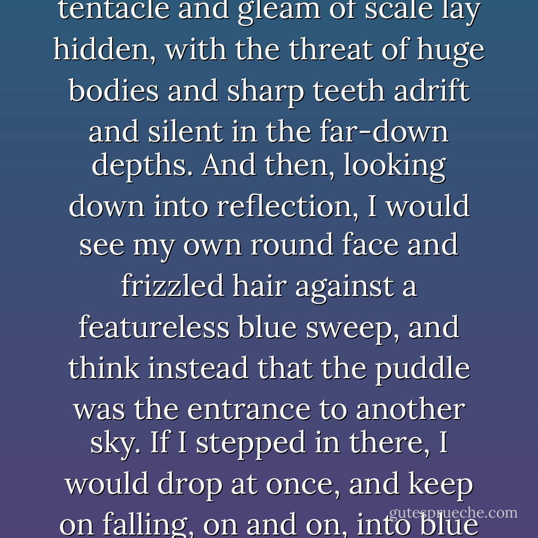 When I was small, I never wanted to step in puddles. Not because of any fear of drowned worms or wet stockings; I was by and large a grubby child, with a blissful disregard for filth of any kind.<br />It was because I couldn't bring myself believe that that perfect smooth expanse was no more than I thin film of water over solid earth. I believed it was an opening into some fathomless space. Sometimes, seeing the tiny ripples caused by my approach, I thought the puddle impossibly deep, a bottomless sea in which the lazy coil of a tentacle and gleam of scale lay hidden, with the threat of huge bodies and sharp teeth adrift and silent in the far-down depths.<br />And then, looking down into reflection, I would see my own round face and frizzled hair against a featureless blue sweep, and think instead that the puddle was the entrance to another sky. If I stepped in there, I would drop at once, and keep on falling, on and on, into blue space.<br />The only time I would dare walk though a puddle was at twilight, when the evening stars came out. If I looked in the water and saw one lighted pinprick there, I could slash through unafraid--for if I should fall into the puddle and on into space, I could grab hold of the star as I passed, and be safe.<br />Even now, when I see a puddle in my path, my mind half-halts--though my feet do not--then hurries on, with only the echo of the though left behind.<br /><b>What if, this time, you fall?</b> - Diana Gabaldon