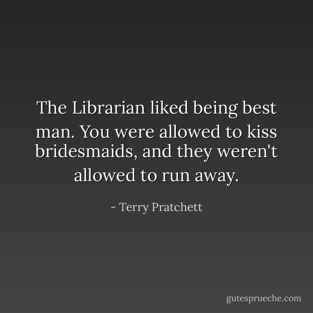 The Librarian liked being best man. You were allowed to kiss bridesmaids, and they weren't allowed to run away. - Terry Pratchett