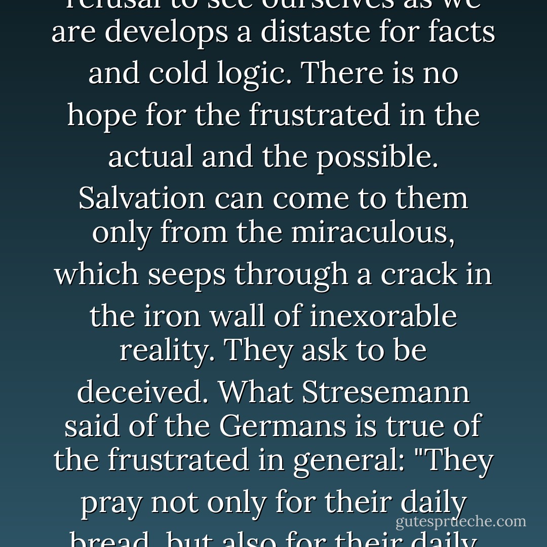 There is apparently some connection between dissatisfaction with oneself and a proneness to credulity. The urge to escape our real self is also an urge to escape the rational and the obvious. The refusal to see ourselves as we are develops a distaste for facts and cold logic. There is no hope for the frustrated in the actual and the possible. Salvation can come to them only from the miraculous, which seeps through a crack in the iron wall of inexorable reality. They ask to be deceived. What Stresemann said of the Germans is true of the frustrated in general: "They pray not only for their daily bread, but also for their daily illusion." The rule seems to be that those who find no difficulty deceiving themselves are easily deceived by others. They are easily persuaded and led. - Eric Hoffer