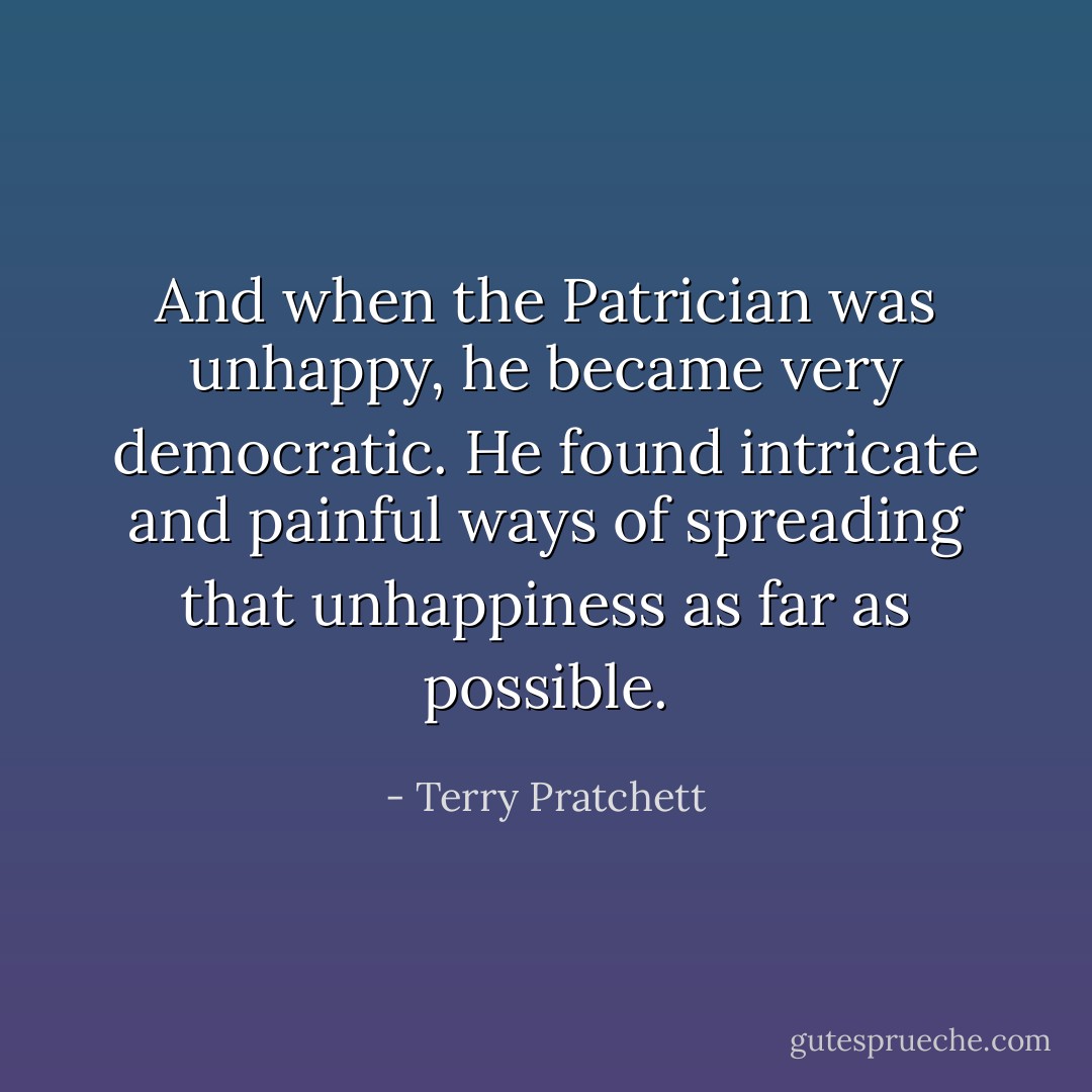 And when the Patrician was unhappy, he became very democratic. He found intricate and painful ways of spreading that unhappiness as far as possible. - Terry Pratchett