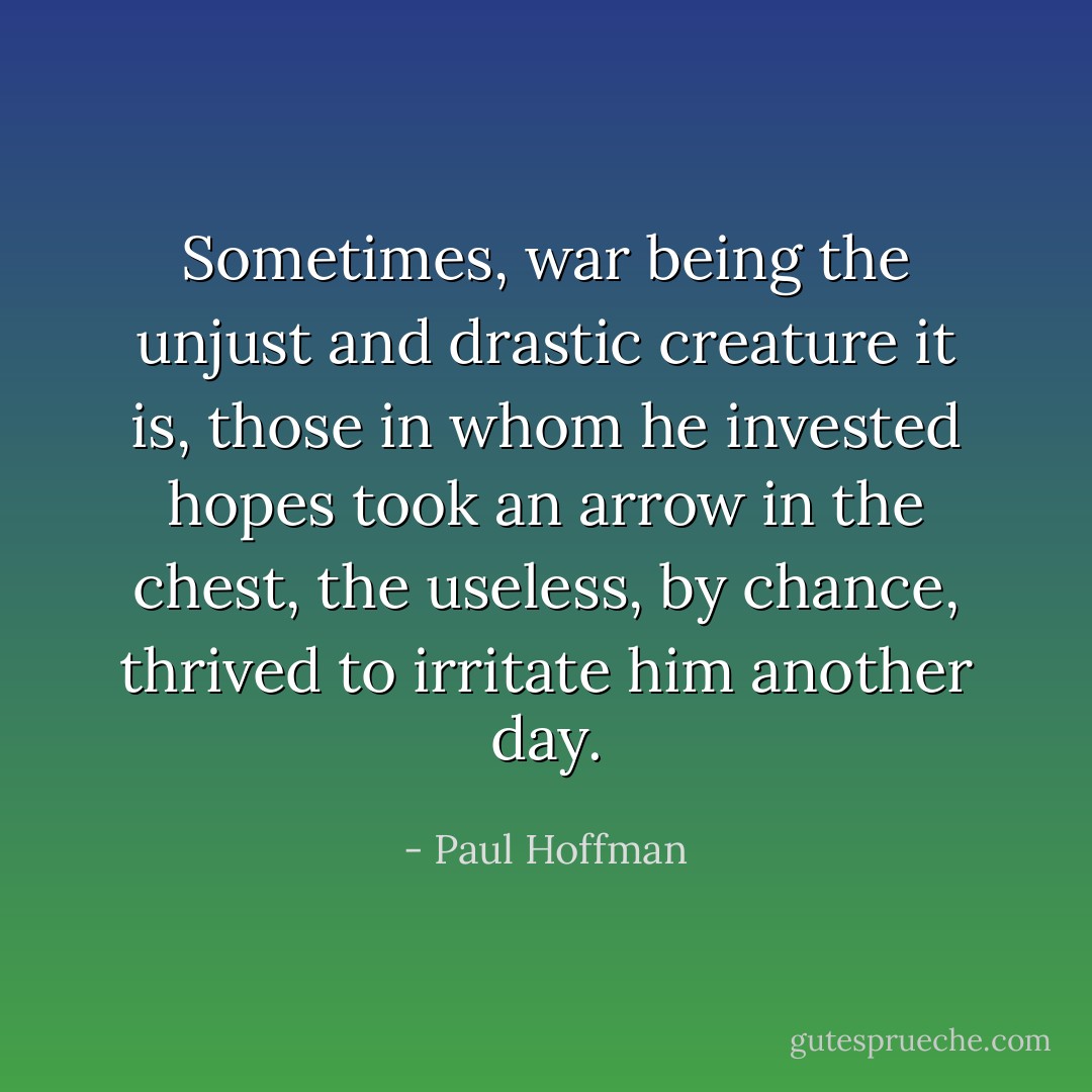 Sometimes, war being the unjust and drastic creature it is, those in whom he invested hopes took an arrow in the chest, the useless, by chance, thrived to irritate him another day. - Paul Hoffman