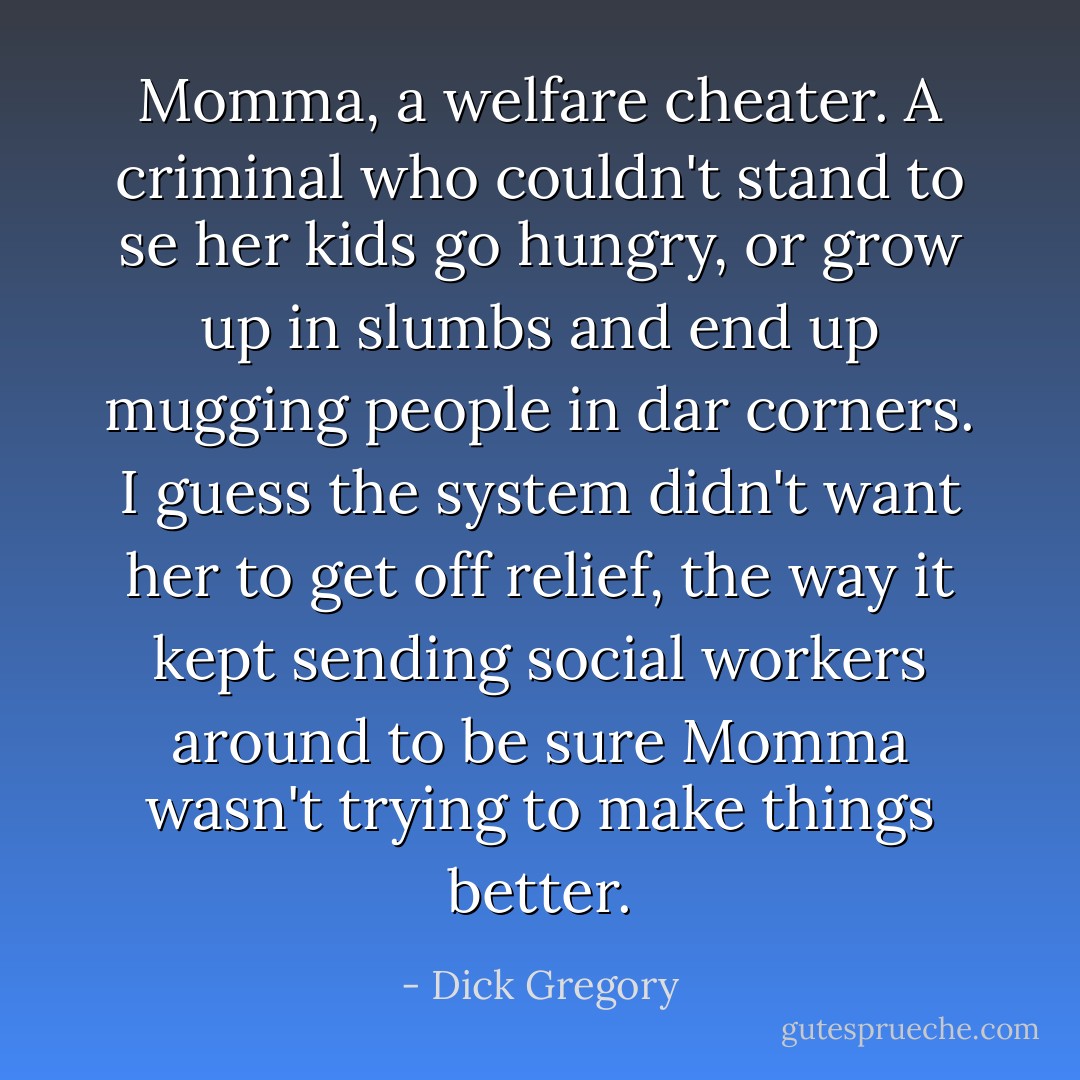 Momma, a welfare cheater. A criminal who couldn't stand to se her kids go hungry, or grow up in slumbs and end up mugging people in dar corners. I guess the system didn't want her to get off relief, the way it kept sending social workers around to be sure Momma wasn't trying to make things better. - Dick Gregory
