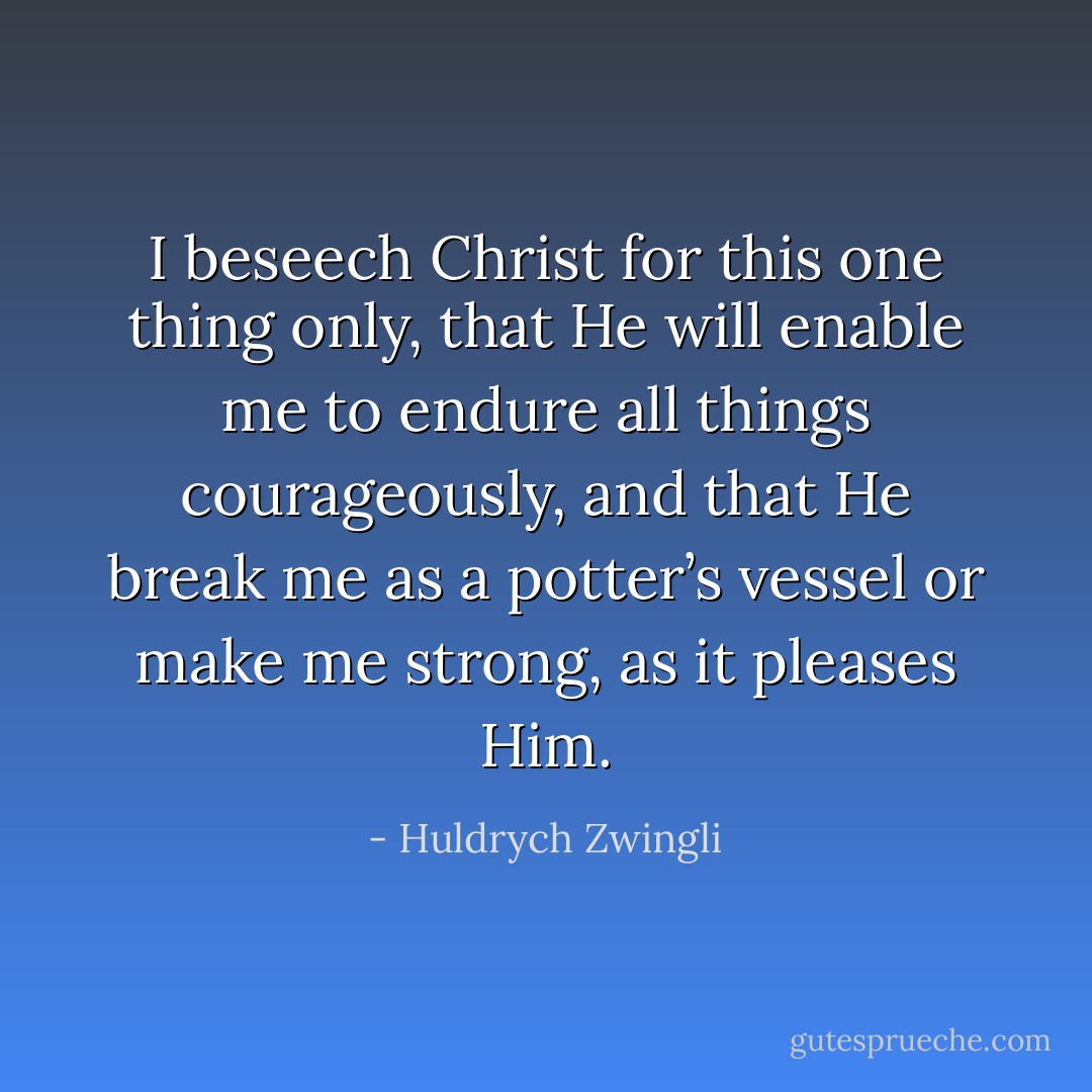 I beseech Christ for this one thing only, that He will enable me to endure all things courageously, and that He break me as a potter’s vessel or make me strong, as it pleases Him. - Huldrych Zwingli