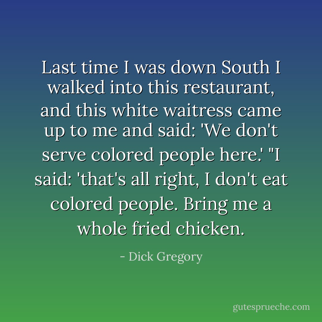 Last time I was down South I walked into this restaurant, and this white waitress came up to me and said: 'We don't serve colored people here.' "I said: 'that's all right, I don't eat colored people. Bring me a whole fried chicken. - Dick Gregory