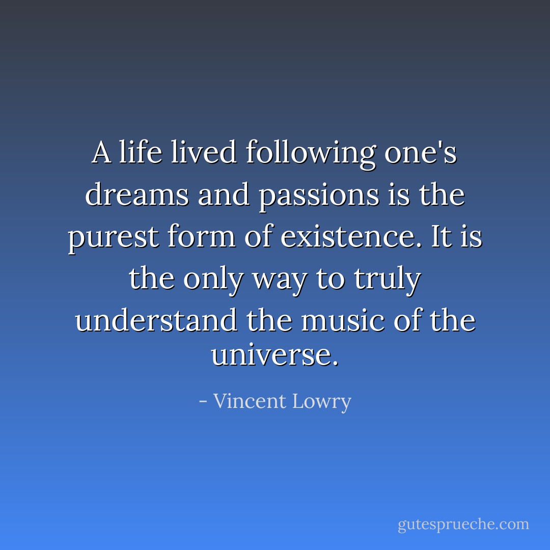 A life lived following one's dreams and passions is the purest form of existence. It is the only way to truly understand the music of the universe. - Vincent Lowry