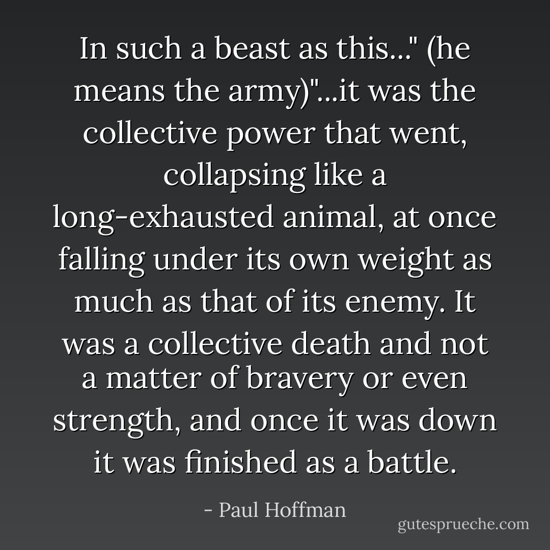 In such a beast as this..." (he means the army)"...it was the collective power that went, collapsing like a long-exhausted animal, at once falling under its own weight as much as that of its enemy. It was a collective death and not a matter of bravery or even strength, and once it was down it was finished as a battle. - Paul Hoffman