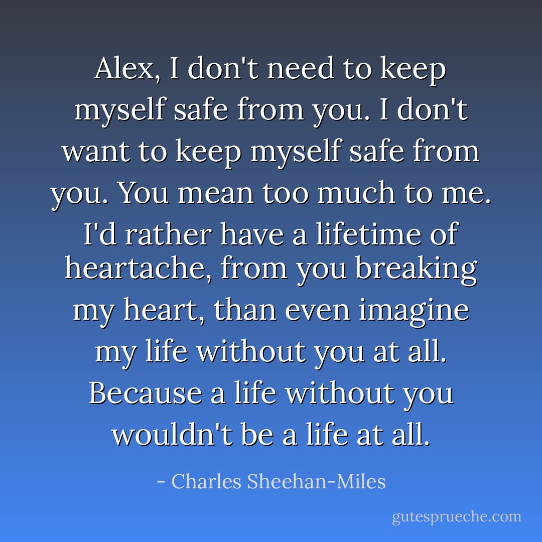 Alex, I don't need to keep myself safe from you. I don't want to keep myself safe from you. You mean too much to me. I'd rather have a lifetime of heartache, from you breaking my heart, than even imagine my life without you at all. Because a life without you wouldn't be a life at all. - Charles Sheehan-Miles