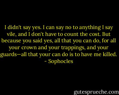 I didn't say yes. I can say no to anything I say vile, and I don't have to count the cost. But because you said yes, all that you can do, for all your crown and your trappings, and your guards—all that your can do is to have me killed. - Sophocles