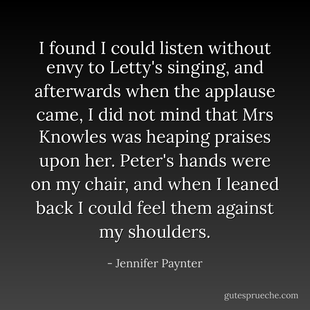I found I could listen without envy to Letty's singing, and afterwards when the applause came, I did not mind that Mrs Knowles was heaping praises upon her. Peter's hands were on my chair, and when I leaned back I could feel them against my shoulders. - Jennifer Paynter