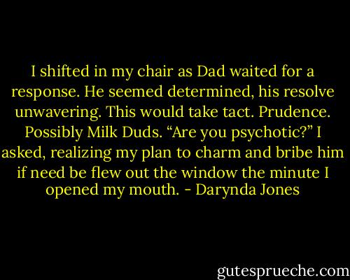 I shifted in my chair as Dad waited for a response. He seemed determined, his resolve unwavering. This would take tact. Prudence. Possibly Milk Duds.<br />“Are you psychotic?” I asked, realizing my plan to charm and bribe him if need be flew out the window the minute I opened my mouth. - Darynda Jones
