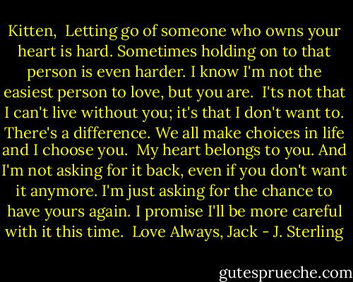 Kitten,<br /><br />Letting go of someone who owns your heart is hard.<br />Sometimes holding on to that person is even harder. I<br />know I'm not the easiest person to love, but you are.<br /><br />I'ts not that I can't live without you; it's that I don't want to. There's a difference. We all make choices in life and I choose you.<br /><br />My heart belongs to you. And I'm not asking for it back, even if you don't want it anymore. I'm just asking for the chance to have yours again. I promise I'll be more careful with it this time.<br /><br />Love Always,<br />Jack - J. Sterling