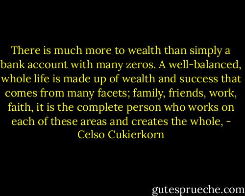 There is much more to wealth than simply a bank account with many zeros. A well-balanced, whole life is made up of wealth and success that comes from many facets; family, friends, work, faith, it is the complete person who works on each of these areas and creates the whole, - Celso Cukierkorn