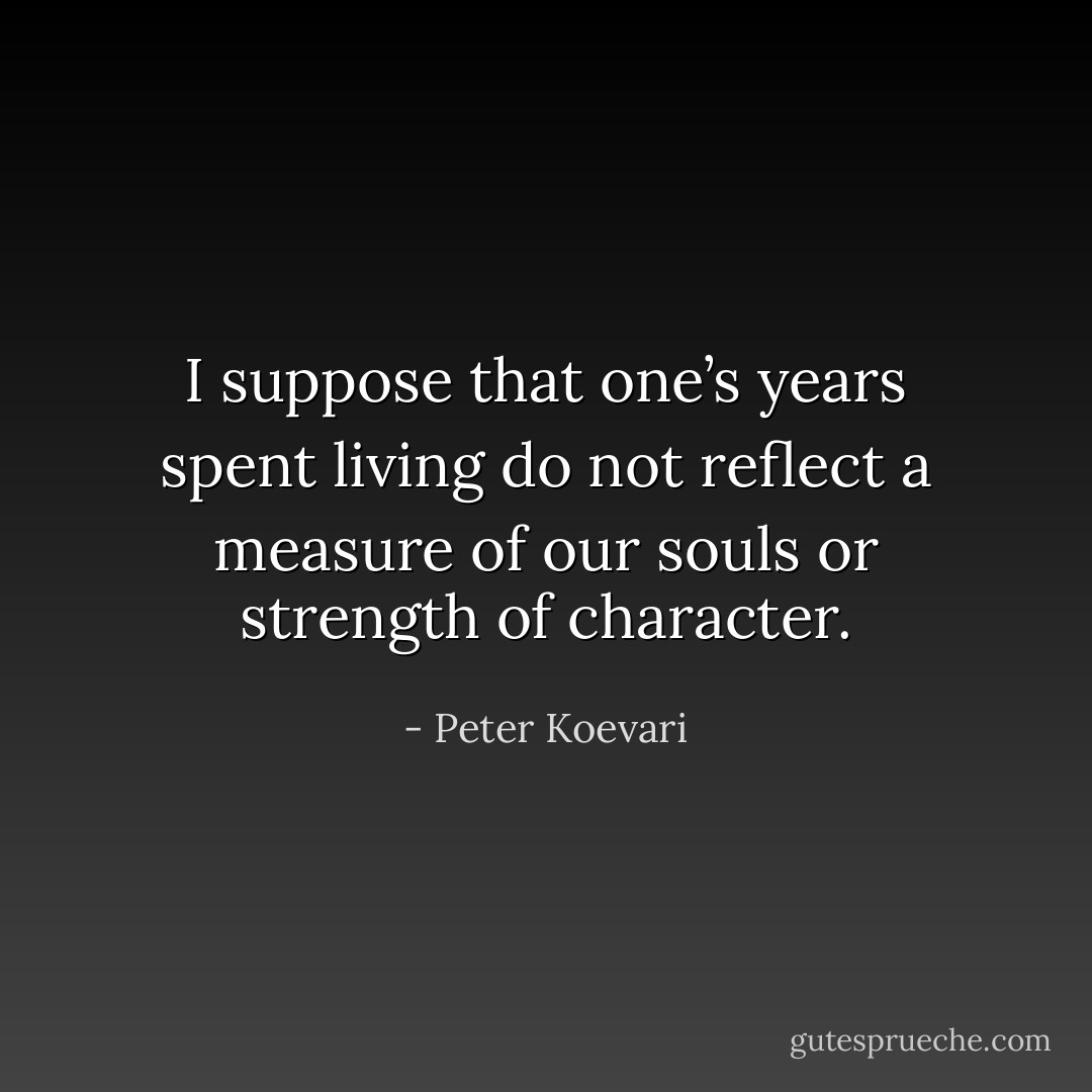 I suppose that one’s years spent living do not reflect a measure of our souls or strength of character. - Peter Koevari