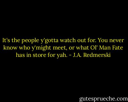 It's the people y'gotta watch out for. You never know who y'might meet, or what Ol' Man Fate has in store for yah. - J.A. Redmerski
