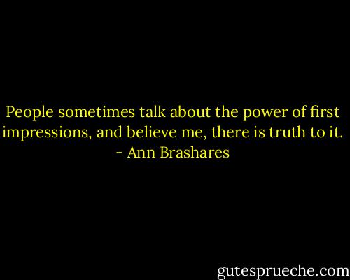 People sometimes talk about the power of first impressions, and believe me, there is truth to it. - Ann Brashares