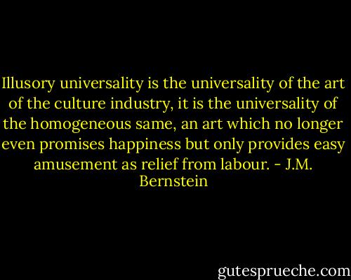 Illusory universality is the universality of the art of the culture industry, it is the universality of the homogeneous same, an art which no longer even promises happiness but only provides easy amusement as relief from labour. - J.M. Bernstein