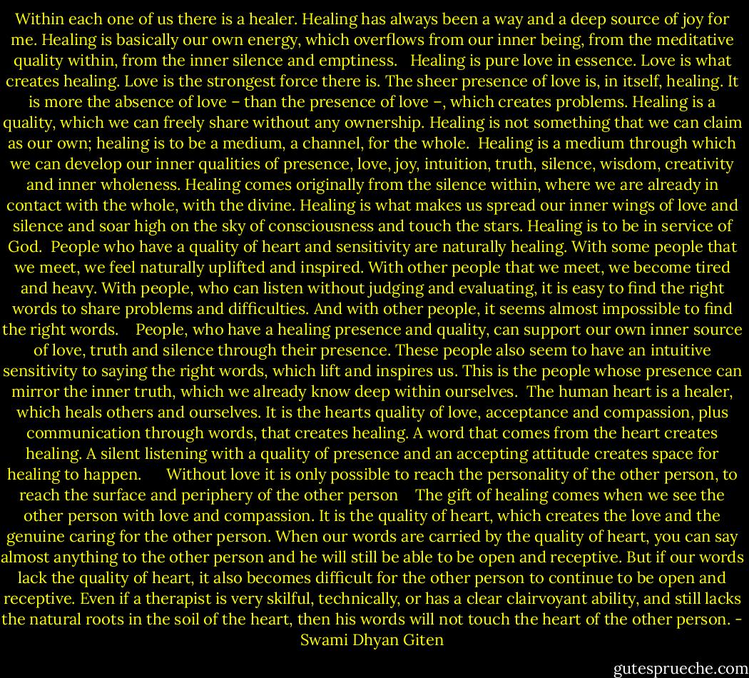 Within each one of us there is a healer. Healing has always been a way and a deep source of joy for me. Healing is basically our own energy, which overflows from our inner being, from the meditative quality within, from the inner silence and emptiness. <br /><br />Healing is pure love in essence. Love is what creates healing. Love is the strongest force there is. The sheer presence of love is, in itself, healing. It is more the absence of love – than the presence of love –, which creates problems. Healing is a quality, which we can freely share without any ownership. Healing is not something that we can claim as our own; healing is to be a medium, a channel, for the whole.<br /><br />Healing is a medium through which we can develop our inner qualities of presence, love, joy, intuition, truth, silence, wisdom, creativity and inner wholeness. Healing comes originally from the silence within, where we are already in contact with the whole, with the divine. Healing is what makes us spread our inner wings of love and silence and soar high on the sky of consciousness and touch the stars. Healing is to be in service of God.<br /><br />People who have a quality of heart and sensitivity are naturally healing. With some people that we meet, we feel naturally uplifted and inspired. With other people that we meet, we become tired and heavy. With people, who can listen without judging and evaluating, it is easy to find the right words to share problems and difficulties. And with other people, it seems almost impossible to find the right words. <br /><br /><br />People, who have a healing presence and quality, can support our own inner source of love, truth and silence through their presence. These people also seem to have an intuitive sensitivity to saying the right words, which lift and inspires us. This is the people whose presence can mirror the inner truth, which we already know deep within ourselves.<br /><br />The human heart is a healer, which heals others and ourselves. It is the hearts quality of love, acceptance and compassion, plus communication through words, that creates healing. A word that comes from the heart creates healing. A silent listening with a quality of presence and an accepting attitude creates space for healing to happen. <br /><br /> <br /><br />Without love it is only possible to reach the personality of the other person, to reach the surface and periphery of the other person <br /><br /><br />The gift of healing comes when we see the other person with love and compassion. It is the quality of heart, which creates the love and the genuine caring for the other person. When our words are carried by the quality of heart, you can say almost anything to the other person and he will still be able to be open and receptive. But if our words lack the quality of heart, it also becomes difficult for the other person to continue to be open and receptive. Even if a therapist is very skilful, technically, or has a clear clairvoyant ability, and still lacks the natural roots in the soil of the heart, then his words will not touch the heart of the other person. - Swami Dhyan Giten